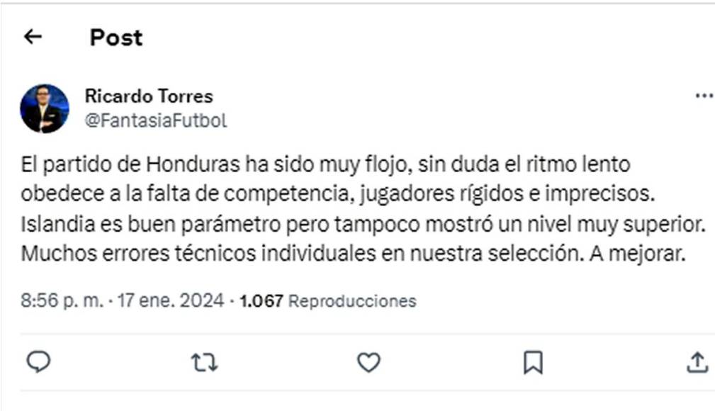 Ricardo Torres, periodista de Tigo Sports - “El partido de Honduras ha sido muy flojo, sin duda el ritmo lento obedece a la falta de competencia, jugadores rígidos e imprecisos. Muchos errores técnicos individuales en nuestra selección”. 