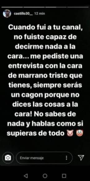 Además, el sudamericano añadió. “Cuando fui a tu canal no fuiste capaz de decirme nada a la cara… me pediste una entrevista con la cara de marrano triste que tienes. Siempre serás un cagón porque no dices las cosas a la cara. No sabes de nada y hablas como si supieras de todo”, agregó Castillo.