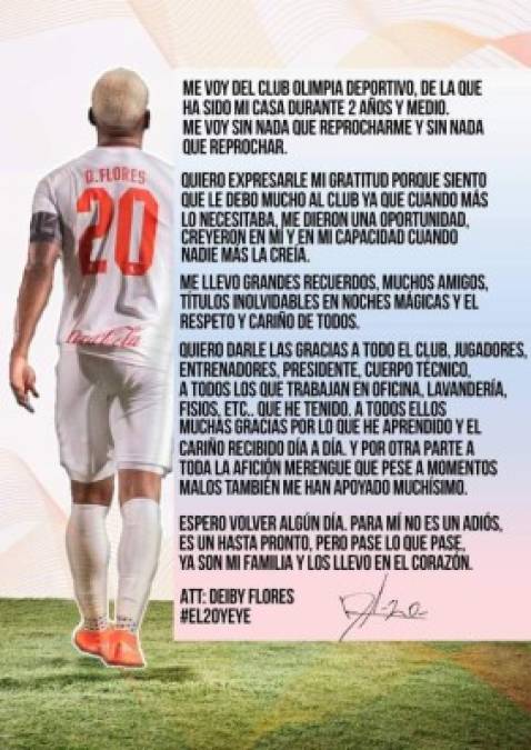 El volante Deybi Flores anunció en sus redes sociales su salida del tricampeón Olimpia: 'Me voy del Club Olimpia Deportivo de la que ha sido mi casa por dos años y medio. Me voy sin nada que reprocharme y nada que reprochar. Quiero expresarle mi gratitud porque siento que le debo mucho al club, ya que cuando más lo necesitaba me dieron una oportunidad, creyeron en mí y en mis capacidad cuando nadie más la creía. Me llevo grandes recuerdos, muchos amigos, títulos inolvidables en noches mágicas y el respeto y cariño de todos', dijo.