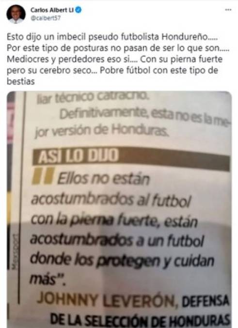 “Esto dijo un imbécil pseudo futbolista hondureño. Por este tipo de posturas no pasan de ser lo que son, mediocres y perdedores, eso si, con su pierna fuerte, pero su cerebro seco. Pobre fútbol con este tipo de bestias”, fueron las palabras de Carlos Albert arremetiendo contra Johnny Leverón.