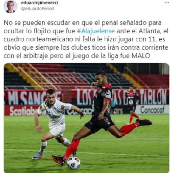 Periodista Eeduardo Jiménez de Costa RIca - “No se pueden escudar en que el penal señalado para ocultar lo flojito que fue Alajuelense ante el Atlanta, el cuadro norteamericano ni falta le hizo jugar con 11, es obvio que siempre los clubes ticos irán contra corriente con el arbitraje pero el juego de la liga fue malo“, criticó.