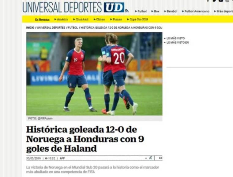 El Universal de México: 'Histórica goleada 12-0 de Noruega a Honduras con 9 goles de Haland'. 'Honduras se despidió este jueves del Mundial Sub-20 de Polonia con una goleada sufrida ante Noruega (12-0), en la tercera fecha de la llave C, que deja al conjunto 'catracho' con tres derrotas y 19 goles en contra en el último puesto del grupo'.