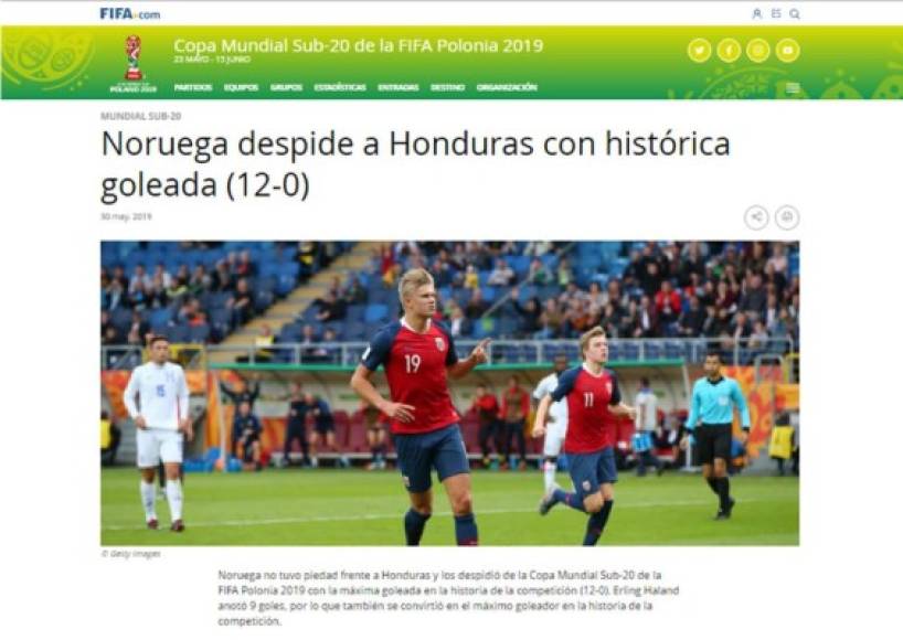 FIFA: 'Noruega despide a Honduras con histórica goleada (12-0)'. 'Noruega no tuvo piedad frente a Honduras y los despidió de la Copa Mundial Sub-20 de la FIFA Polonia 2019 con la máxima goleada en la historia de la competición (12-0). Erling Haland anotó 9 goles, por lo que también se convirtió en el máximo goleador en la historia de la competición'.