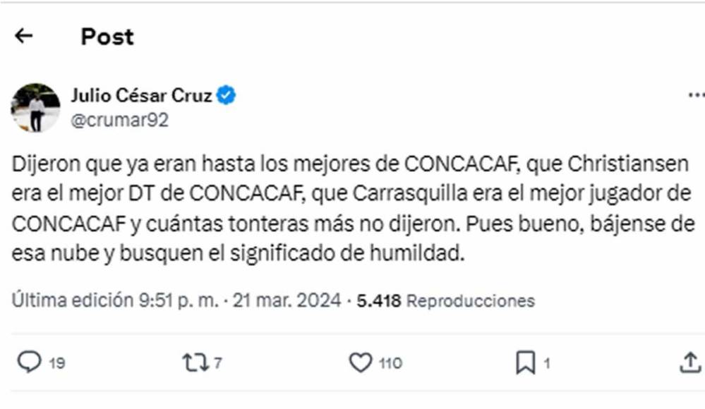 El periodista hondureño Julio César Cruz le dejó un mensaje a los panameños: “Dijeron que ya eran hasta los mejores de CONCACAF, que Christiansen era el mejor DT de CONCACAF, que Carrasquilla era el mejor jugador de CONCACAF y cuántas tonteras más no dijeron. Pues bueno, bájense de esa nube y busquen el significado de humildad”.