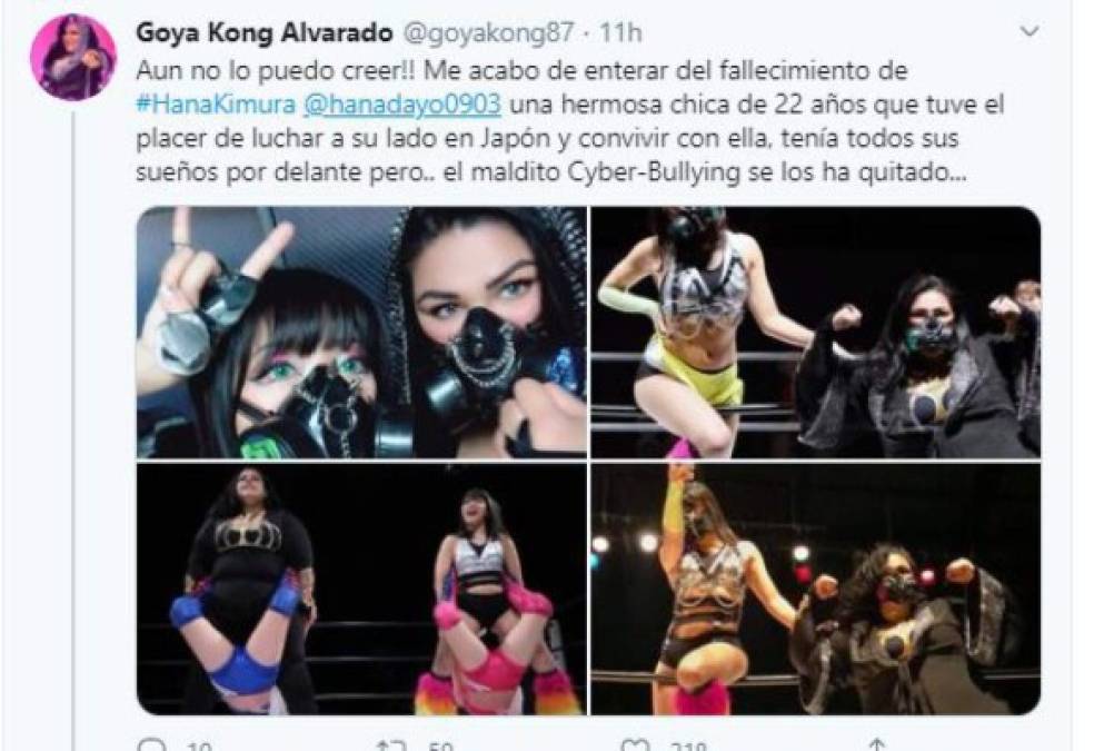 La luchadora mexicana dedicó un mensaje en sus redes sociales a la japonesa. 'Aún no lo puedo creer!! Me acabo de enterar del fallecimiento de #HanaKimura <br/>@hanadayo0903 una hermosa chica de 22 años que tuve el placer de luchar a su lado en Japón y convivir con ella, tenía todos sus sueños por delante pero.. el maldito Cyber-Bullying se los ha quitado...'.