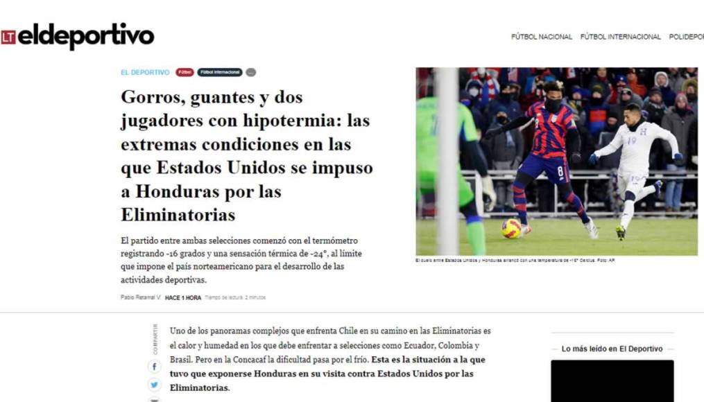 La Tercera de Chile - “Gorros, guantes y dos jugadores con hipotermia: las extremas condiciones en las que Estados Unidos se impuso a Honduras por las Eliminatorias”. Mencionan que “uno de los panoramas complejos que enfrenta Chile en su camino en las Eliminatorias es el calor y humedad en los que debe enfrentar a selecciones como Ecuador, Colombia y Brasil. Pero en la Concacaf la dificultad pasa por el frío. Esta es la situación a la que tuvo que exponerse Honduras en su visita contra Estados Unidos por las Eliminatorias”.