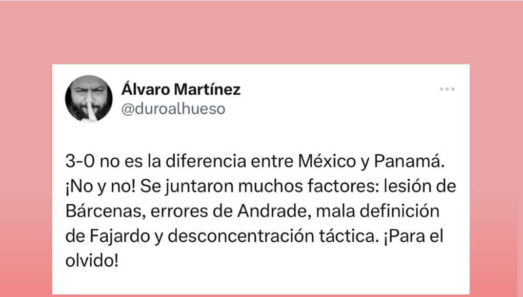 “3-0 no es la diferencia entre México y Panamá. ¡No y no! Se juntaron muchos factores: lesión de Bárcenas, errores de Andrade, mala definición de Fajardo y desconcentración táctica. ¡Para el olvido!”, agregó el comunicador canalero conocido en redes sociales como “Duroalhueso”.