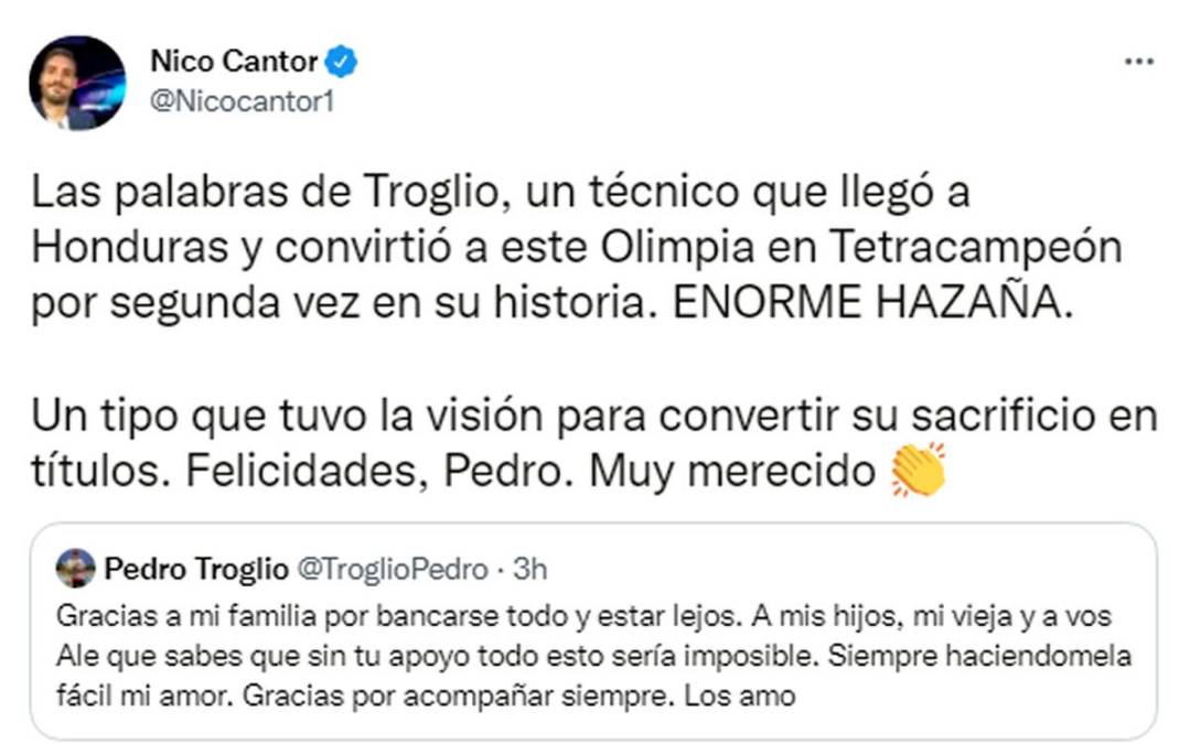 Su hijo Nico Cantor también dedicó unas palabras al tetracampeonato albo. “Las palabras de Troglio, un técnico que llegó a Honduras y convirtió a este Olimpia en Tetracampeón por segunda vez en su historia. ENORME HAZAÑA. Un tipo que tuvo la visión para convertir su sacrificio en títulos. Felicidades, Pedro. Muy merecido”.