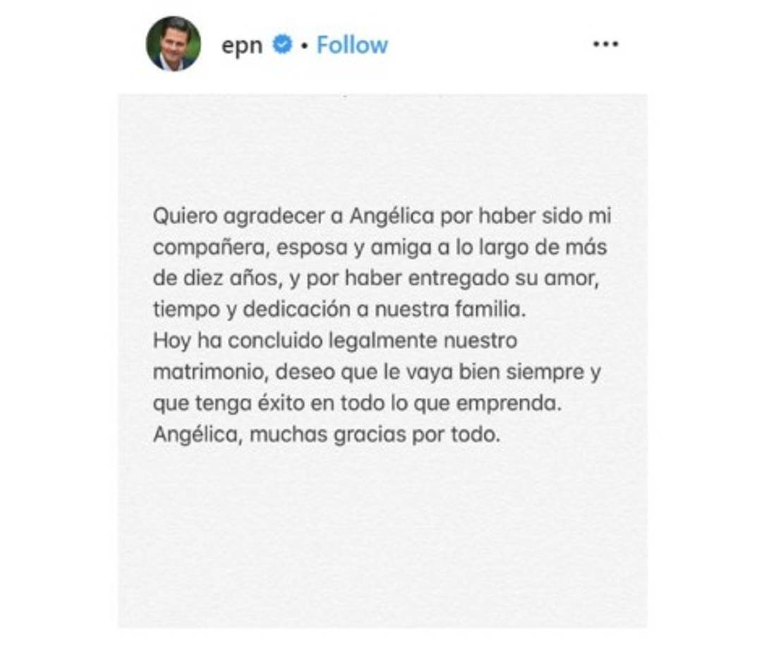 Enrique Peña Nieto confirmó la conclusión de su divorcio a inicios de mayo con un criticado post en Instagram. 'Quiero agradecer a Angélica por haber sido mi compañera, esposa y amiga a lo largo de más de diez años, y por haber entregado su amor, tiempo y dedicación a nuestra familia. Hoy ha concluido legalmente nuestro matrimonio, deseo que le vaya bien siempre y que tenga éxito en todo lo que empareda. Angélica, muchas gracias por todo.', escribió el exmandatario mexicano.