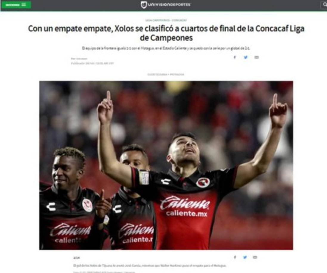 Univisión Deportes: 'Con un empate empate, Xolos se clasificó a cuartos de final de la Concacaf Liga de Campeones'. 'El equipo de la frontera igualó 1-1 con el Motagua, en el Estadio Caliente y se quedó con la serie por un global de 2-1'.