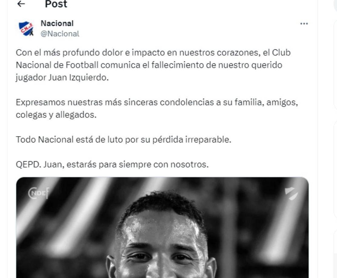 El Nacional de Uruguay era el equipo actual del jugador y la institución dejó sentido mensaje: “Con el más profundo dolor e impacto en nuestros corazones, el Club Nacional de Football comunica el fallecimiento de nuestro querido jugador Juan Izquierdo. QEPD. Juan, estarás para siempre con nosotros.”
