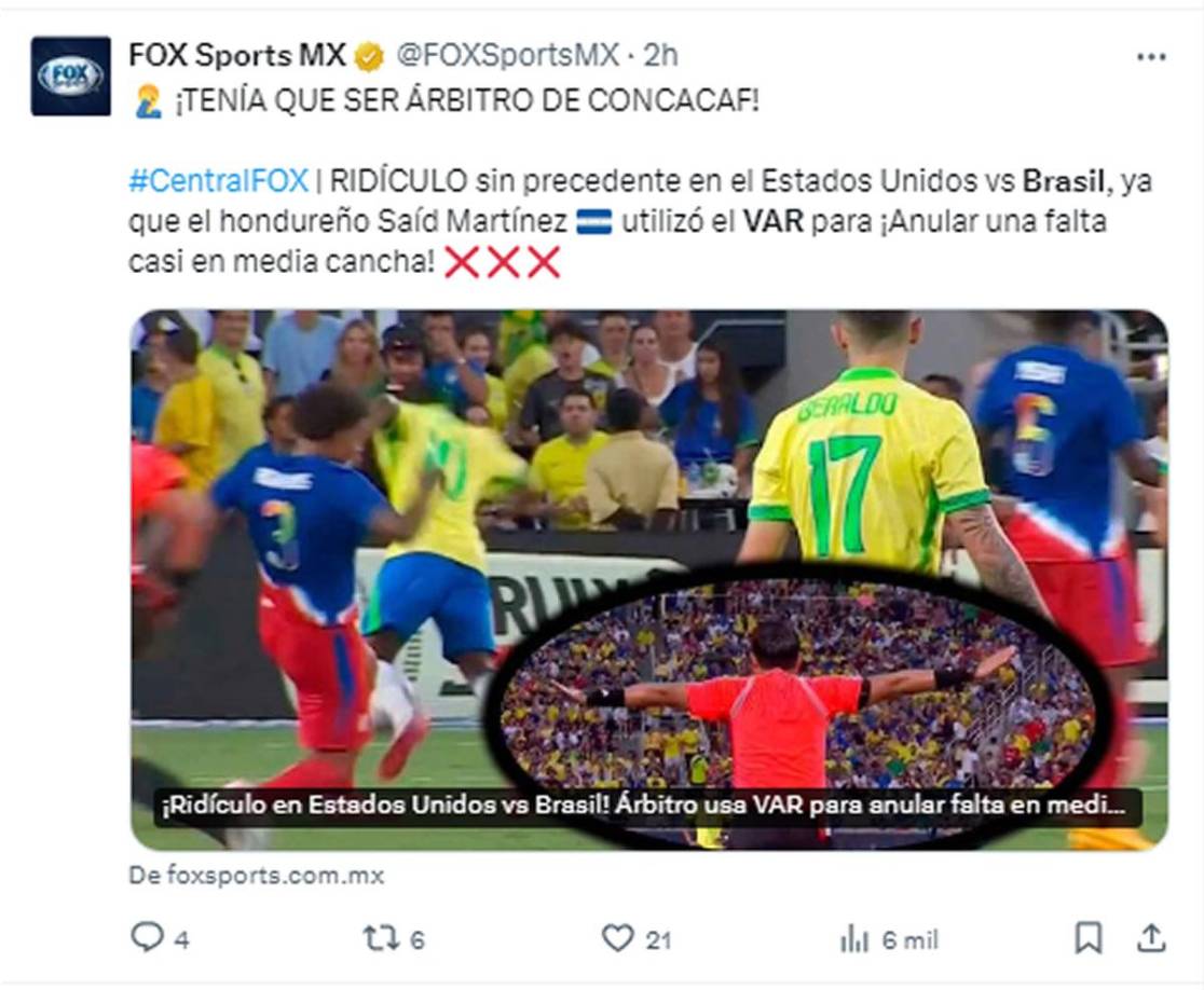Fox Sports - “¡Tenía que ser árbitro de Concacaf!”. “RIDÍCULO sin precedente en el Estados Unidos vs Brasil, ya que el hondureño Saíd Martínez utilizó el VAR para ¡Anular una falta casi en media cancha!”.