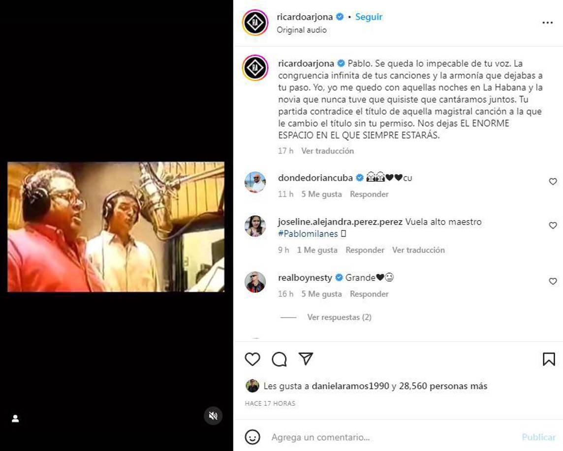 “Pablo. Se queda lo impecable de tu voz. La congruencia infinita de tus canciones y la armonía que dejabas a tu paso. Yo, yo me quedo con aquellas noches en La Habana y la novia que nunca tuve que quisiste que cantáramos juntos. Tu partida contradice el título de aquella magistral canción a la que le cambio el título sin tu permiso. Nos dejas EL ENORME ESPACIO EN EL QUE SIEMPRE ESTARÁS”, escribió en Instagram el cantautor guatemalteco Ricardo Arjona. 