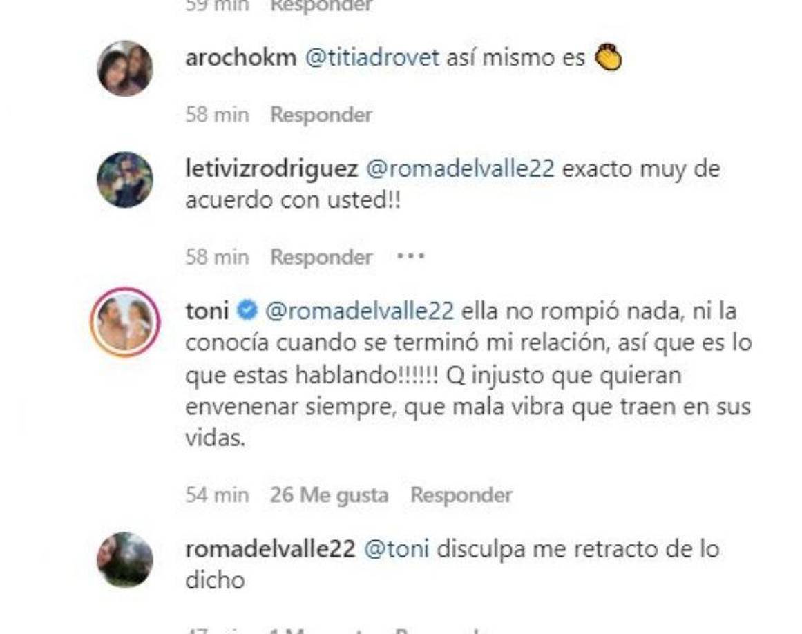 A Toni no le gustó para nada la reaacción de los ‘haters’ y respondió con un contundente mensaje. “Ella no rompió nada, ni la conocía cuando se terminó mi relación, así que es lo que estás hablando!!!!!! Q injusto que quieran envenenar siempre, que mala vibra que traen en sus vidas”, escribió.