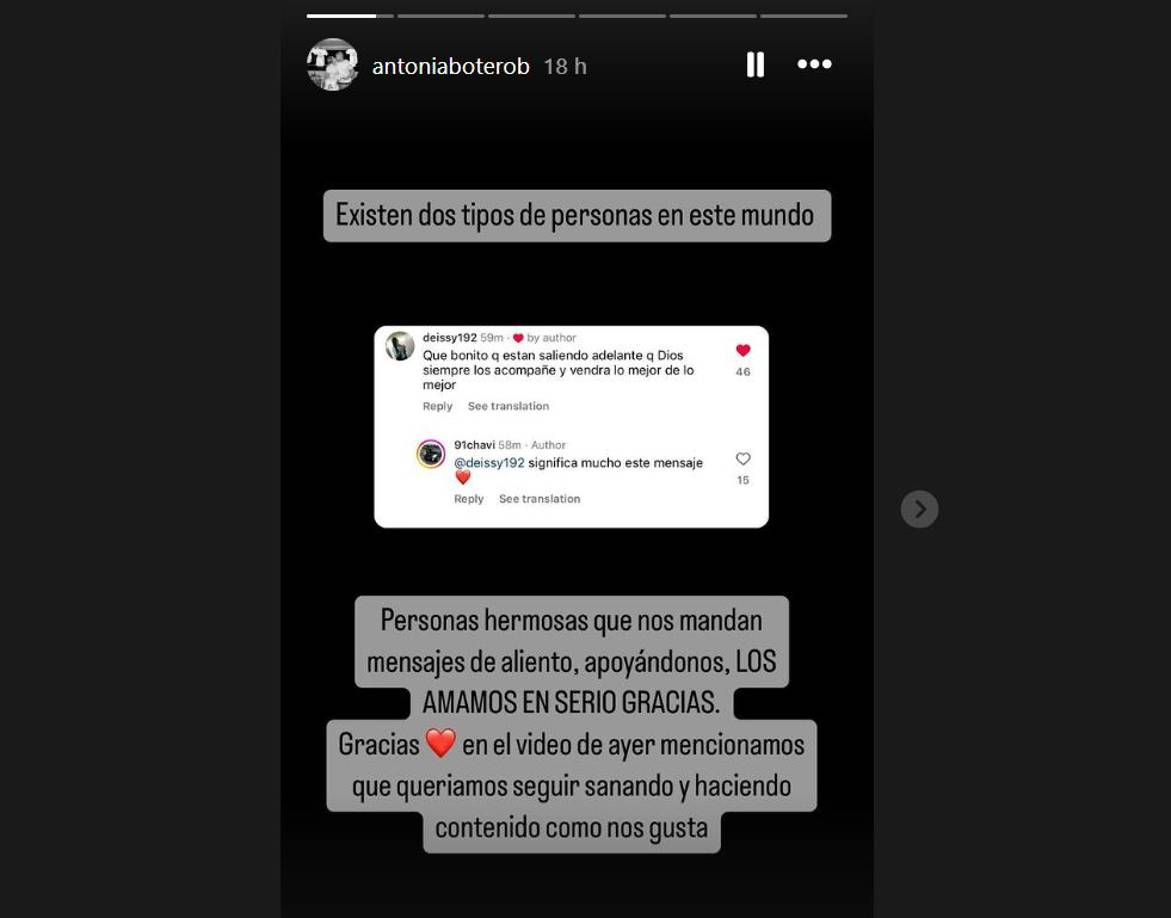 Antonia no se quedó callada y decidió compartir su sentir en Instagram. Ella publicó una storie en donde expresó su agradecimiento por todos los mensajes de amor y apoyo que han recibido luego de perder a su bebé. “Existen dos tipos de personas en este mundo: personas hermosas que nos mandan mensajes de aliento, apoyándonos. Los amamos, en serio, gracias. En el video de ayer mencionamos que queríamos seguir sanando y haciendo contenido como nos gusta”, escribió Antonia Botero junto a la captura de un bonito mensaje que les dejó una seguidora. 