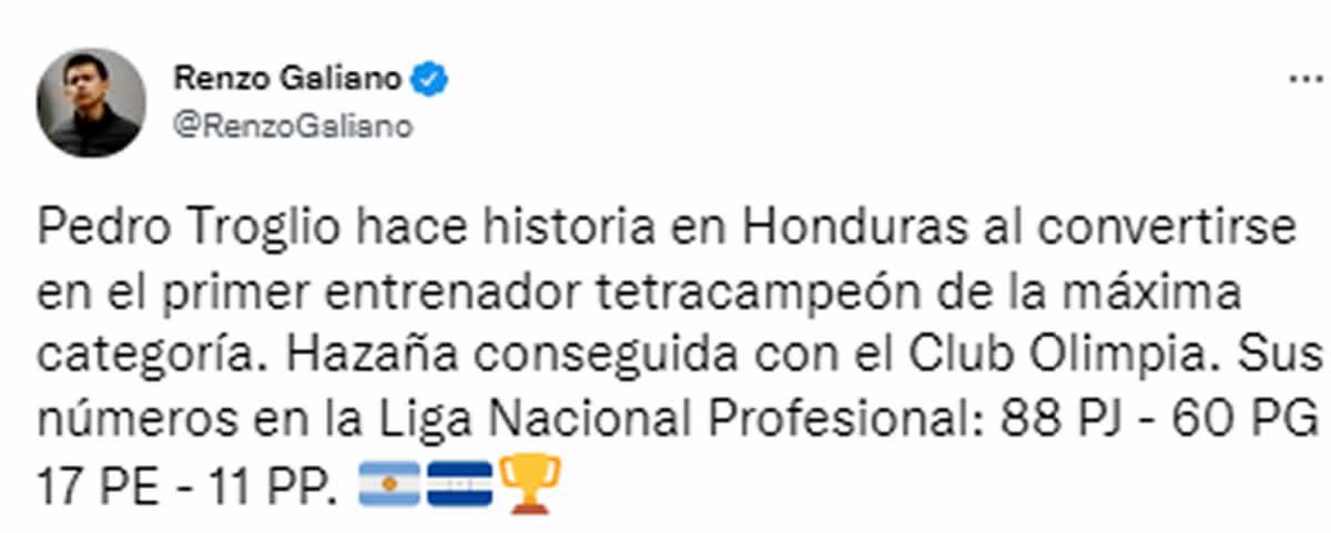 Renzo Galiano, periodista peruano, destacó el éxito del técnico argentino en el fútbol hondureño. “Pedro Troglio hace historia en Honduras al convertirse en el primer entrenador tetracampeón de la máxima categoría. Hazaña conseguida con el Club Olimpia. Sus números en la Liga Nacional Profesional: 88 PJ - 60 PG 17 PE - 11 PP”.