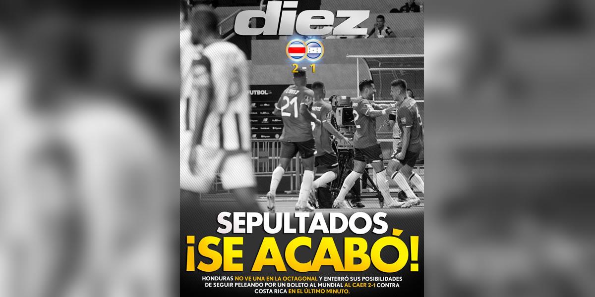 Diario Diez (Honduras) - “Sepultados, ¡se acabó!”. “Honduras no ve una en la octagonal y enterró sus posibilidades de seguir peleando por un boleto al Mundial al caer 2-1 contra Costa Rica en el último minuto”.