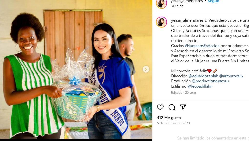 “El Verdadero valor de una Corona, no radica en el costo económico que esta posee, el significado real son obras y acciones Solidarias que dejan una huella significativa, que trasciende a través del tiempo y cuya satisfacción personal, no tiene precio. Gracias #HumanosEnAccion por brindarme su Apoyo, Educación y Asesoría en el desarrollo de mi Proyecto Social. Esta Experiencia sin duda es transformadora y me demuestra que el Valor de la Mujer es una Fuerza Sin Limites..!”, escribió la Miss Honduras Mundo hace unos meses en su perfil de Instagram.