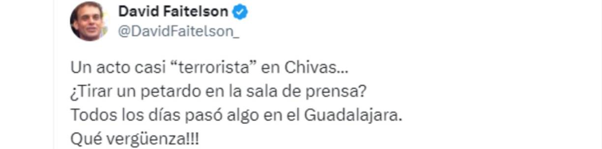 “Un acto casi “terrorista” en Chivas... ¿Tirar un petardo en la sala de prensa? Todos los días pasó algo en el Guadalajara. Qué vergüenza”, señaló un molesto Faitelson en su cuenta oficial de X, antes llamado Twitter.
