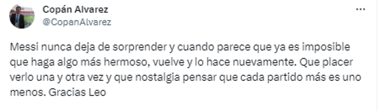 Copan Álvarez, periodista hondureño: “Messi nunca deja de sorprender y cuando parece que ya es imposible que haga algo más hermoso, vuelve y lo hace nuevamente. Que placer verlo una y otra vez y que nostalgia pensar que cada partido más es uno menos. Gracias Leo”.