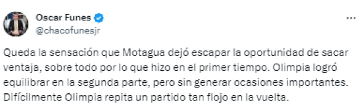 Para Óscar Funes, “Motagua dejó escapar la oportunidad de sacar ventaja y Olimpia logró equilibrar en la segunda parte, pero sin generar ocasiones importantes. Difícilmente Olimpia repita un partido tan flojo en la vuelta”.
