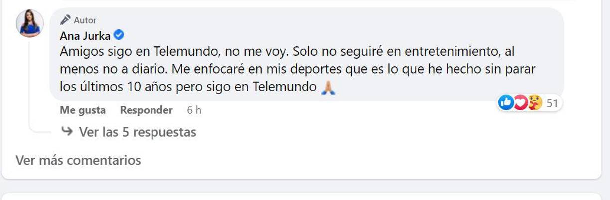 “Amigos sigo en Telemundo, no me voy. Solo no seguiré en entretenimiento, al menos no a diario. Me enfocaré en mis deportes que es lo que he hecho sin parar los últimos 10 años pero sigo en Telemundo”, respondió Ana en sus comentarios. 