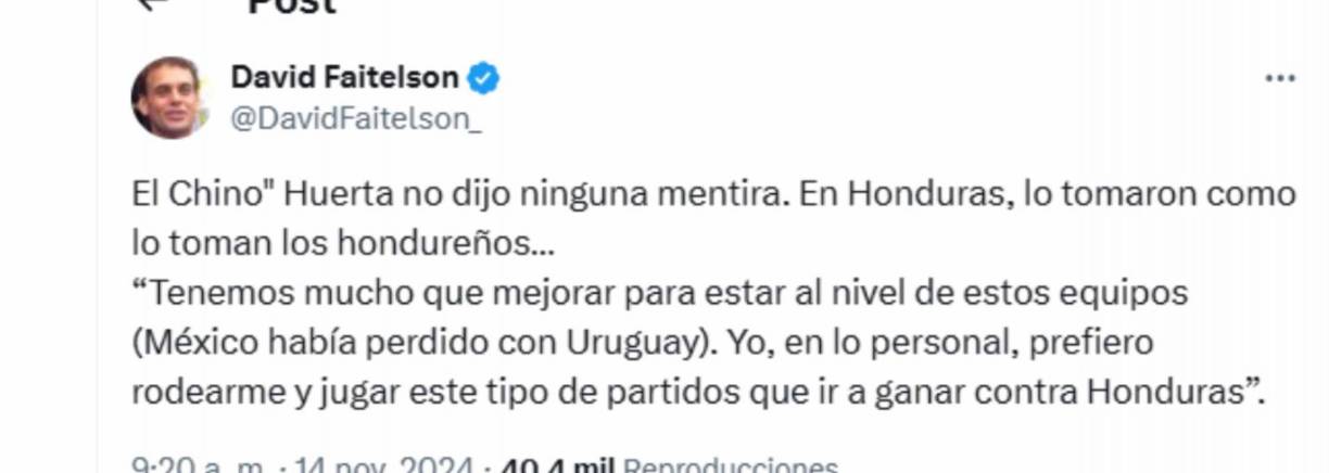Faitelson dejó un ácido comentario:”El Chino” Huerta no dijo ninguna mentira. En Honduras, lo tomaron como lo toman los hondureños...Yo, en lo personal, prefiero rodearme y jugar este tipo de partidos que ir a ganar contra Honduras”, señaló el periodista. 