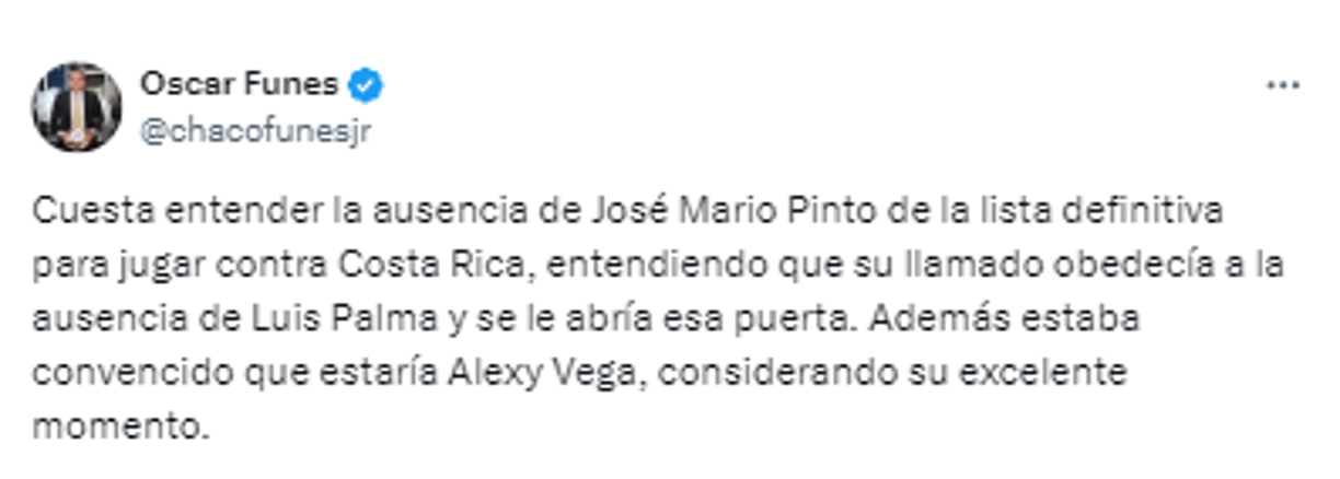 Óscar Funes, periodista hondureño: “Cuesta entender la ausencia de José Mario Pinto de la lista definitiva para jugar contra Costa Rica, entendiendo que su llamado obedecía a la ausencia de Luis Palma y se le abría esa puerta. Además estaba convencido que estaría Alexy Vega, considerando su excelente momento”.