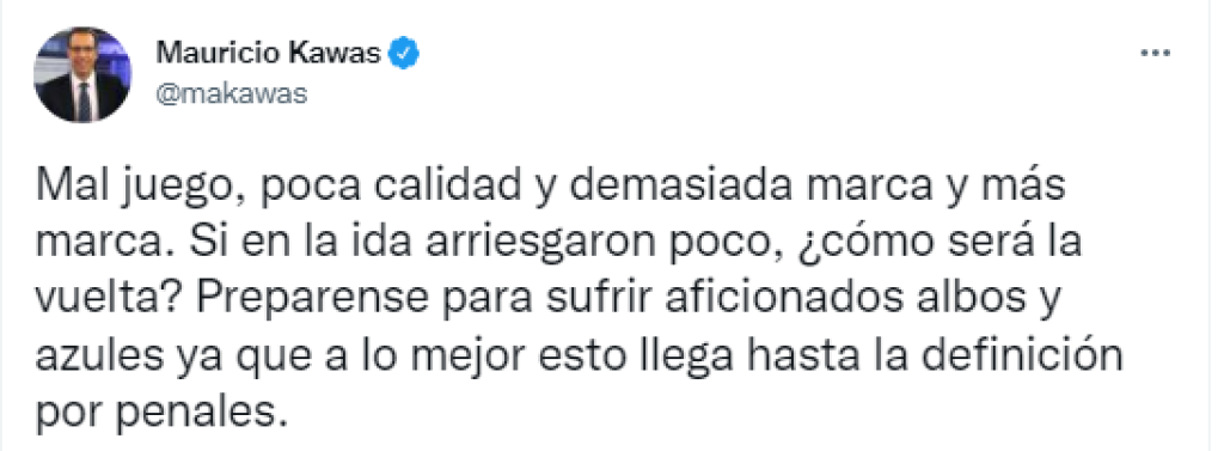 “Mal juego, poca calidad y demasiada marca y más marca. Si en la ida arriesgaron poco,¿cómo será la vuelta?. Prepárense para sufrir aficionados albos y azules ya que a lo mejor esto llega hasta la definición por penales”, comentó Mauricio Kawas.