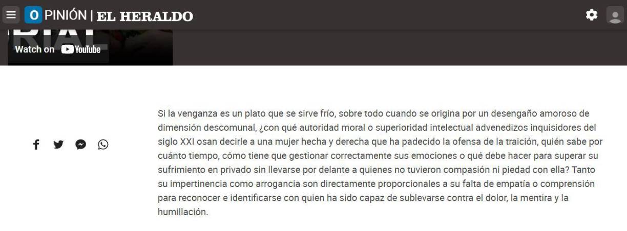 “¿Con qué autoridad moral o superioridad intelectual advenedizos inquisidores del siglo XXI osan decirle a una mujer hecha y derecha que ha padecido la ofensa de la traición, quién sabe por cuánto tiempo, cómo tiene que gestionar correctamente sus emociones o qué debe hacer para superar su sufrimiento en privado sin llevarse por delante a quienes no tuvieron compasión ni piedad con ella?”, pregunta Fontalvo en su editorial. 