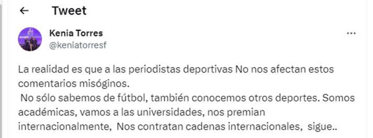 Kenia Torres lanzó contundentes palabras en sus redes sociales: “La realidad es que a las periodistas deportivas no nos afectan estos comentarios misóginos. No sólo sabemos de fútbol, también conocemos otros deportes. Somos académicas, vamos a las universidades, nos premian internacionalmente, nos contratan cadenas internacionales”, señaló la experimentada periodista hondureña.