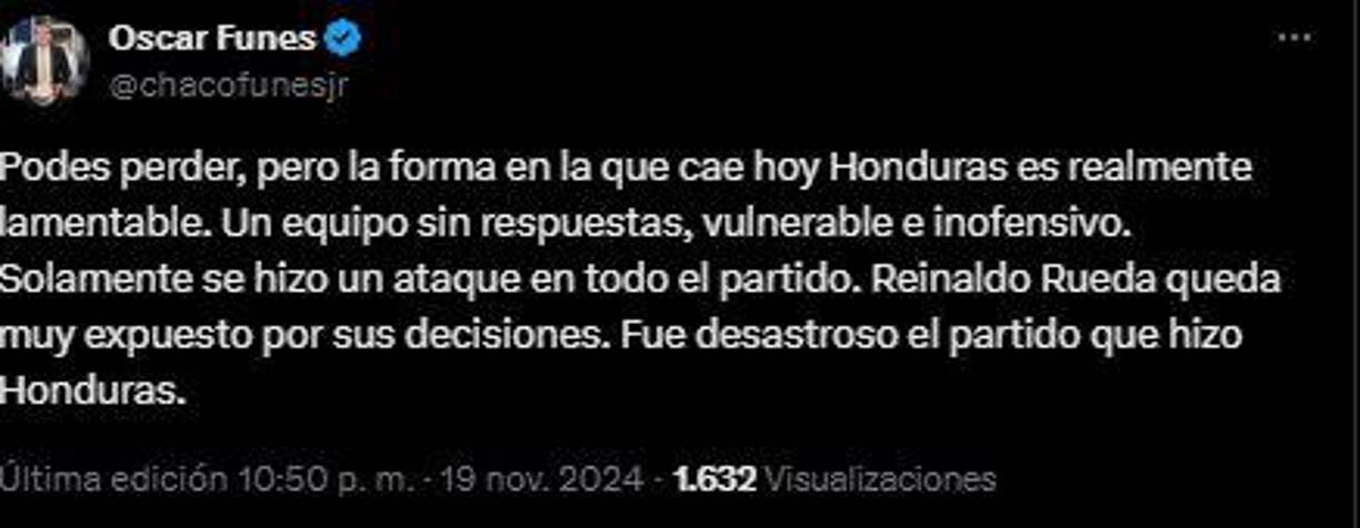 “Podes perder, pero la forma en la que cae hoy Honduras es realmente lamentable. Un equipo sin respuestas, vulnerable e inofensivo. Solamente se hizo un ataque en todo el partido. Reinaldo Rueda queda muy expuesto por sus decisiones. Fue desastroso el partido que hizo Honduras”, Oscar Funes, periodista hondureño. 
