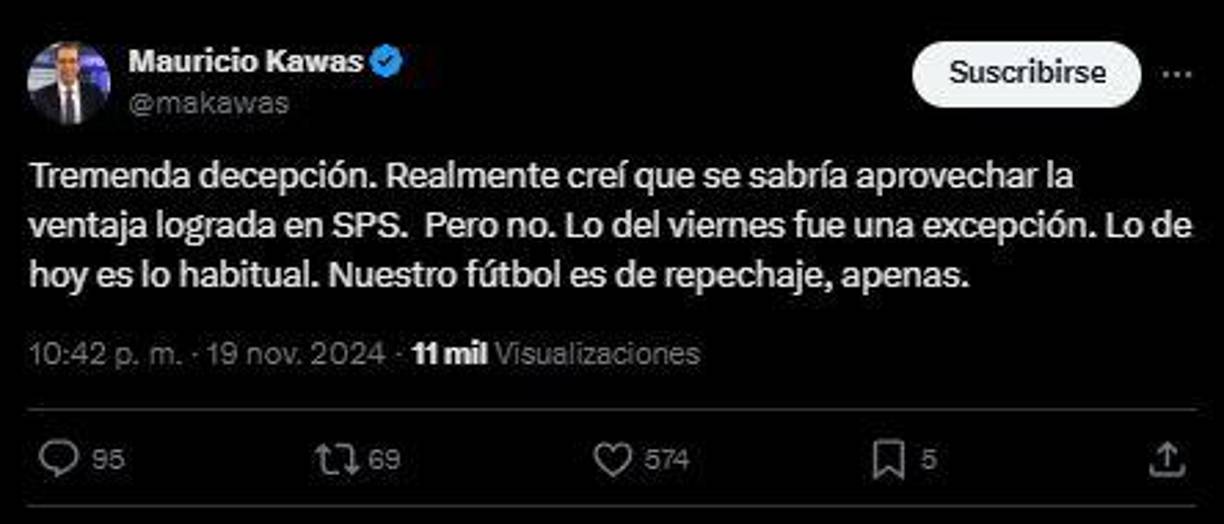 “Tremenda decepción. Realmente creí que se sabría aprovechar la ventaja lograda en SPS. Pero no. Lo del viernes fue una excepción. Lo de hoy es lo habitual. Nuestro fútbol es de repechaje, apenas”, fue el comentario de Mauricio Kawas.