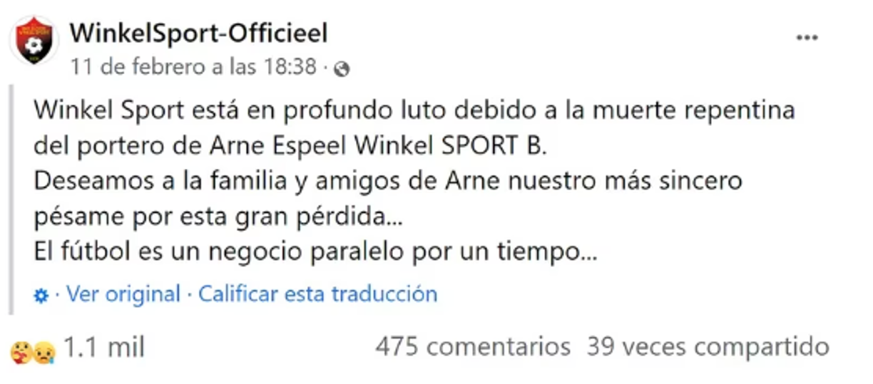 El club lamentó lo sucedido a través de sus redes sociales: “Winkel Sport está en profundo luto debido a la muerte repentina del portero Arne Espeel. Deseamos a la familia y amigos nuestro más sincero pésame por esta gran pérdida. El fútbol es un negocio paralelo por un tiempo”.