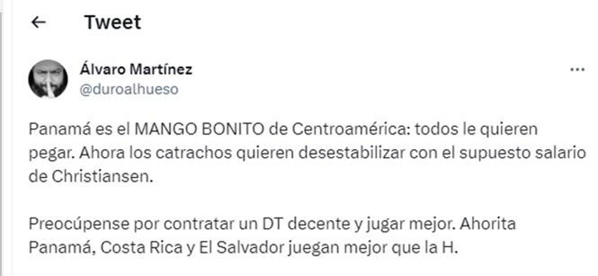 El periodista panameño Álvaro Martínez le dejó un mensaje a Honduras: “Panamá es el mango bonito de Centroamérica, todos le quieren pegar. Ahora los catrachos quieren desestabilizar con el supuesto salario de Christiansen. Preocúpense por contratar un DT decente y jugar mejor. Ahorita Panamá, Costa Rica y El Salvador juegan mejor que la H.”