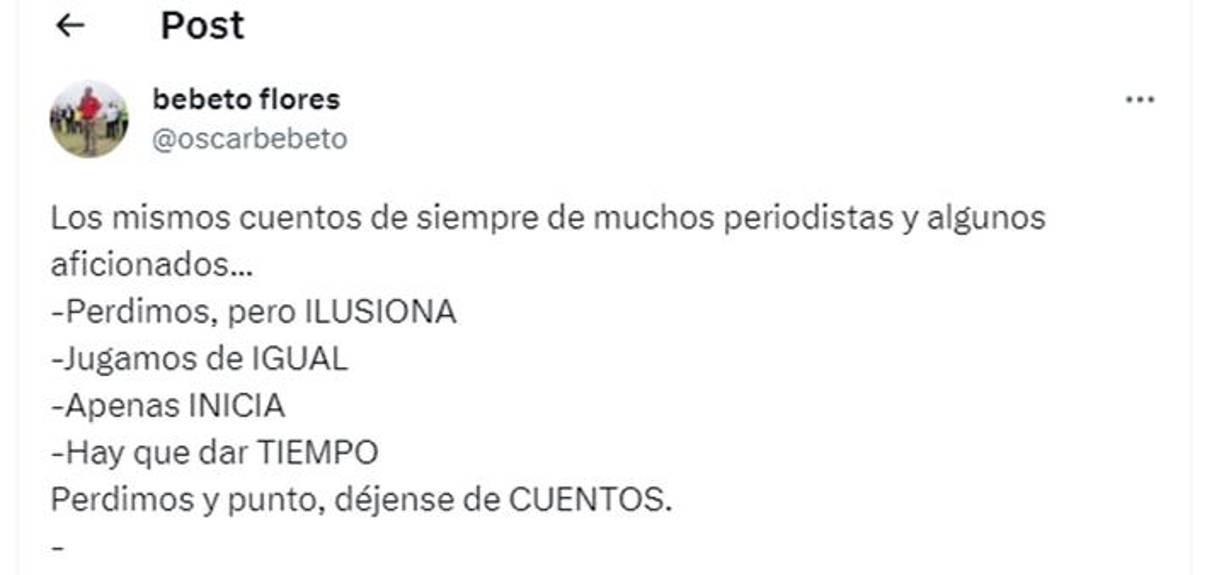 ”Los mismos cuentos de siempre de muchos periodistas y algunos aficionados. Perdimos, pero ilusiona. Jugamos de igual. Apenas inicia. Hay que dar tiempo. Perdimos y punto, déjense de cuentos”, fueron las palabras del periodista hondureño Bebeto Flores.