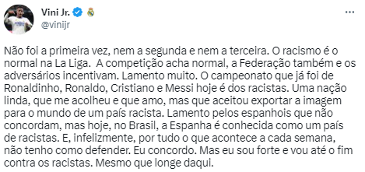 “No era la primera vez, ni la segunda, ni la tercera. El racismo es normal en La Liga. La competición cree que es normal, la Federación también y los adversarios la alientan. Lo siento. El campeonato que alguna vez fue de Ronaldinho, Ronaldo, Cristiano y Messi hoy es de los racistas. Una hermosa nación, que me acogió y a la que amo, pero que accedió a exportar al mundo la imagen de un país racista”,relató en su Twitter.