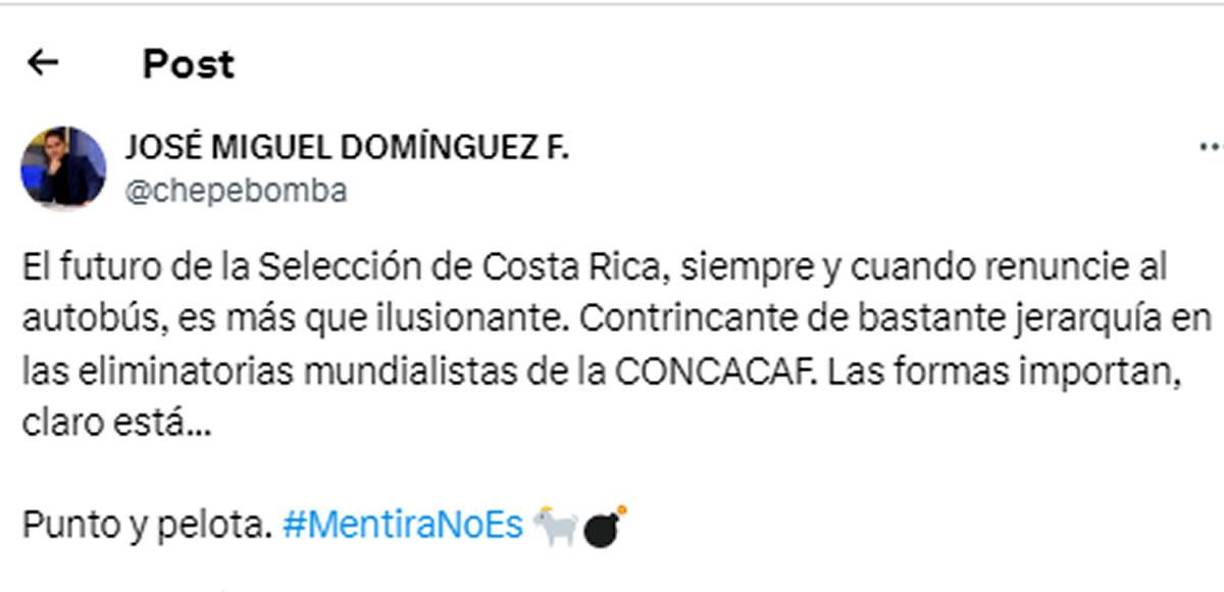 El periodista panameño José Miguel Domínguez, conocido como Chepe Bomba, deje un mensaje a los ticos - “El futuro de la Selección de Costa Rica, siempre y cuando renuncie al autobús, es más que ilusionante. Contrincante de bastante jerarquía en las eliminatorias mundialistas de la CONCACAF. Las formas importan, claro está”.