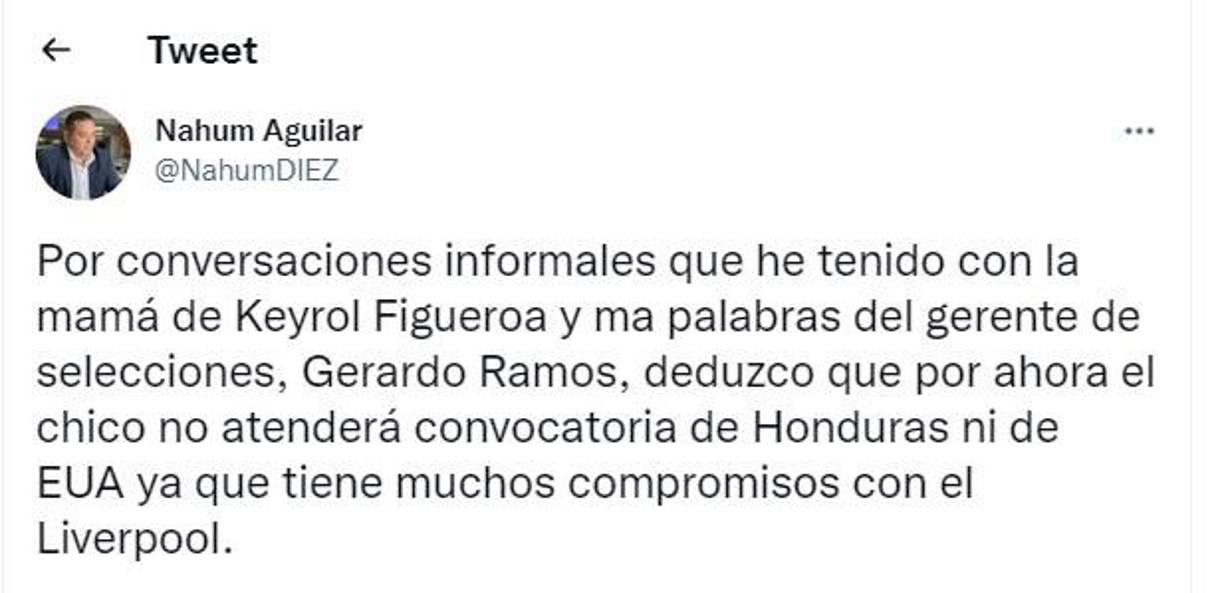 “Por conversaciones informales que he tenido con la mamá de Keyrol y más palabras del gerente de selecciones, Gerardo Ramos, deduzco que por ahora el chico no atenderá convocatoria de Honduras ni de Estados Unidos ya que tiene muchos compromisos con el Liverpool”, informó Nahum Aguilar, jefe de Redacción de Diario Diez.