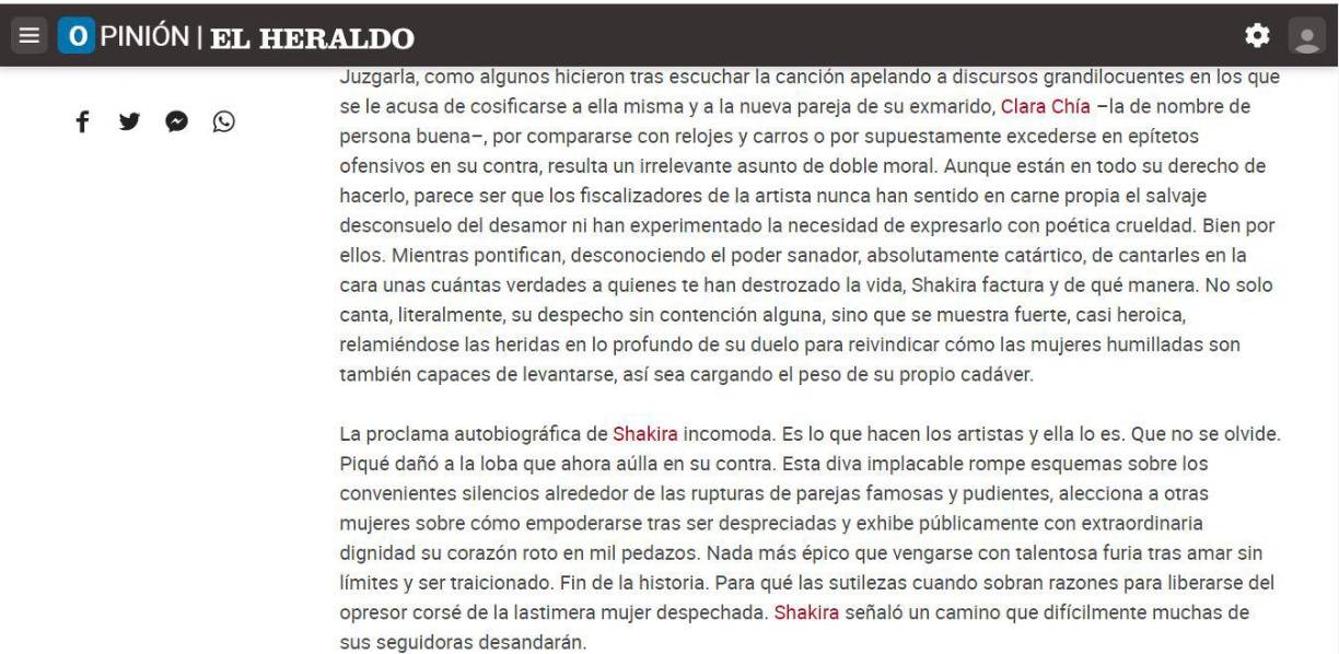 “Juzgarla, como algunos hicieron tras escuchar la canción apelando a discursos grandilocuentes en los que se le acusa de cosificarse a ella misma y a la nueva pareja de su exmarido,<a rel="nofollow noopener noreferrer" href="https://www.elheraldo.co/sociedad/cuanto-generaria-la-nueva-cancion-de-shakira-en-youtube-969931" target="_blank"> Clara Chía</a> –la de nombre de persona buena–, por compararse con relojes y carros o por supuestamente excederse en epítetos ofensivos en su contra, resulta un irrelevante asunto de doble moral. Aunque están en todo su derecho de hacerlo, parece ser que los fiscalizadores de la artista nunca han sentido en carne propia el salvaje desconsuelo del desamor ni han experimentado la necesidad de expresarlo con poética crueldad. Bien por ellos. Mientras pontifican, desconociendo el poder sanador, absolutamente catártico, de cantarles en la cara unas cuántas verdades a quienes te han destrozado la vida, Shakira factura y de qué manera. No solo canta, literalmente, su despecho sin contención alguna, sino que se muestra fuerte, casi heroica, relamiéndose las heridas en lo profundo de su duelo para reivindicar cómo las mujeres humilladas son también capaces de levantarse, así sea cargando el peso de su propio cadáver”, agrega Erika Fontalvo.