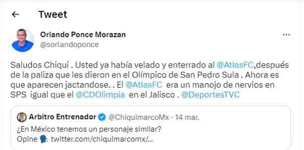 “Saludos Chiqui. Usted ya había velado y enterrado al Atlas después de la paliza que les dieron en el Olímpico de San Pedro Sula. Ahora es que aparecen jactándose. El Atlas era un manojo de nervios en SPS, igual que Olimpia en el Jalisco”, fueron las primeras palabras de Orlando Ponce para Marco Antonio Rodríguez.
