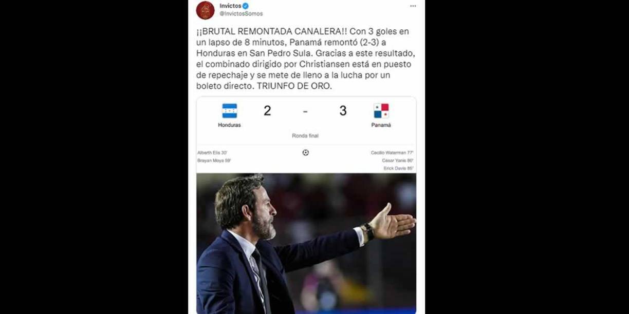 Invictos - “¡¡Brutal remontada canalera!! Con 3 goles en un lapso de 8 minutos, Panamá remontó (2-3) a Honduras en San Pedro Sula. Gracias a este resultado, el combinado dirigido por Christiansen está en puesto de repechaje y se mete de lleno a la lucha por un boleto directo. Triunfo de oro”.