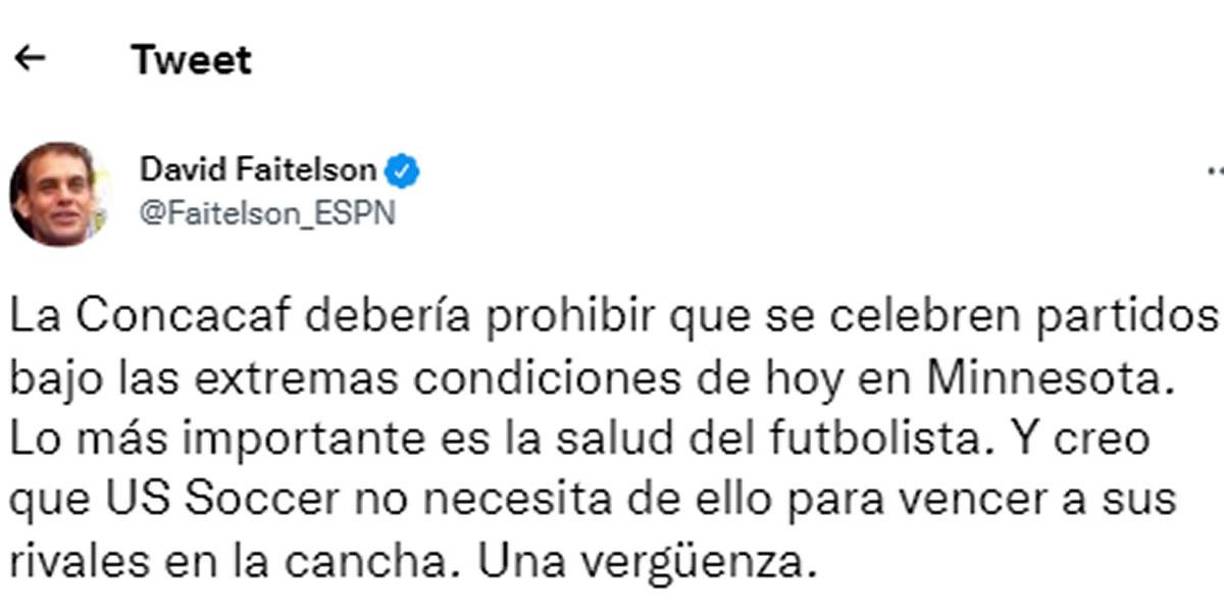 David Faitelson, periodista de ESPN - “La Concacaf debería prohibir que se celebren partidos bajo las extremas condiciones de hoy en Minnesota. Lo más importante es la salud del futbolista. Y creo que US Soccer no necesita de ello para vencer a sus rivales en la cancha. Una vergüenza”.