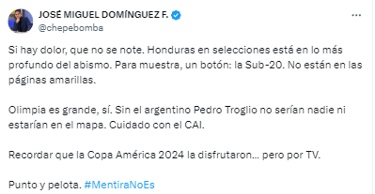 “Si hay dolor, que no se note. Honduras en selecciones está en lo más profundo del abismo. Para muestra, un botón: la Sub-20. No están en las páginas amarillas. Olimpia es grande, sí. Sin el argentino Pedro Troglio no serían nadie ni estarían en el mapa. Cuidado con el CAI”, comentó el polémico José Dominguez, conocido como Chepe Bomba.