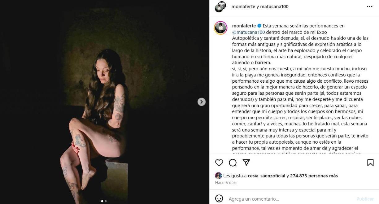 “Esta semana serán las performances en @matucana100 dentro del marco de mi ExpoAutopolética y cantaré desnuda. Sí, el desnudo ha sido una de las formas más antiguas y significativas de expresión artística a lo largo de la historia, el arte ha explorado y celebrado el cuerpo humano en su forma más natural, despojado de cualquier atuendo o barrera”, indicó Mon Laferte en un mensaje publicado en su cuenta de Instagram.