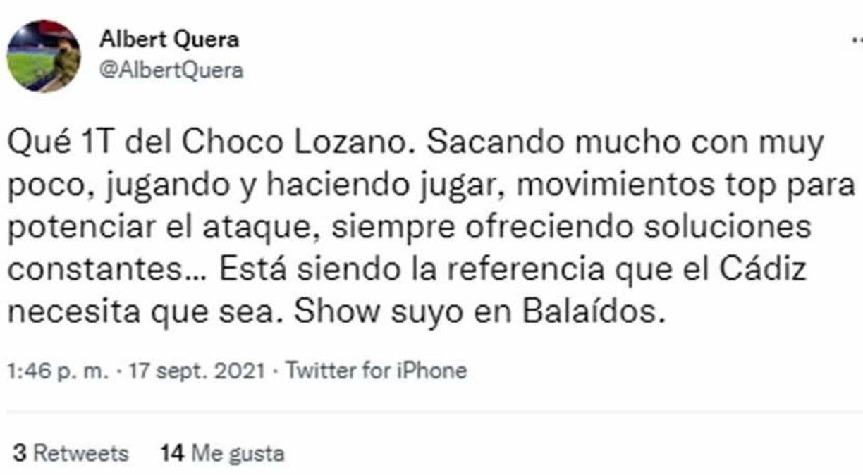 Albert Quera - Este periodista español el gran primer tiempo del ‘Choco’ Lozano. ‘Sacando mucho con muy poco, jugando y haciendo jugar, movimientos top para potenciar el ataque, siempre ofreciendo soluciones constantes... Está siendo la referencia que el Cádiz necesita que sea. Show suyo en Balaídos’.