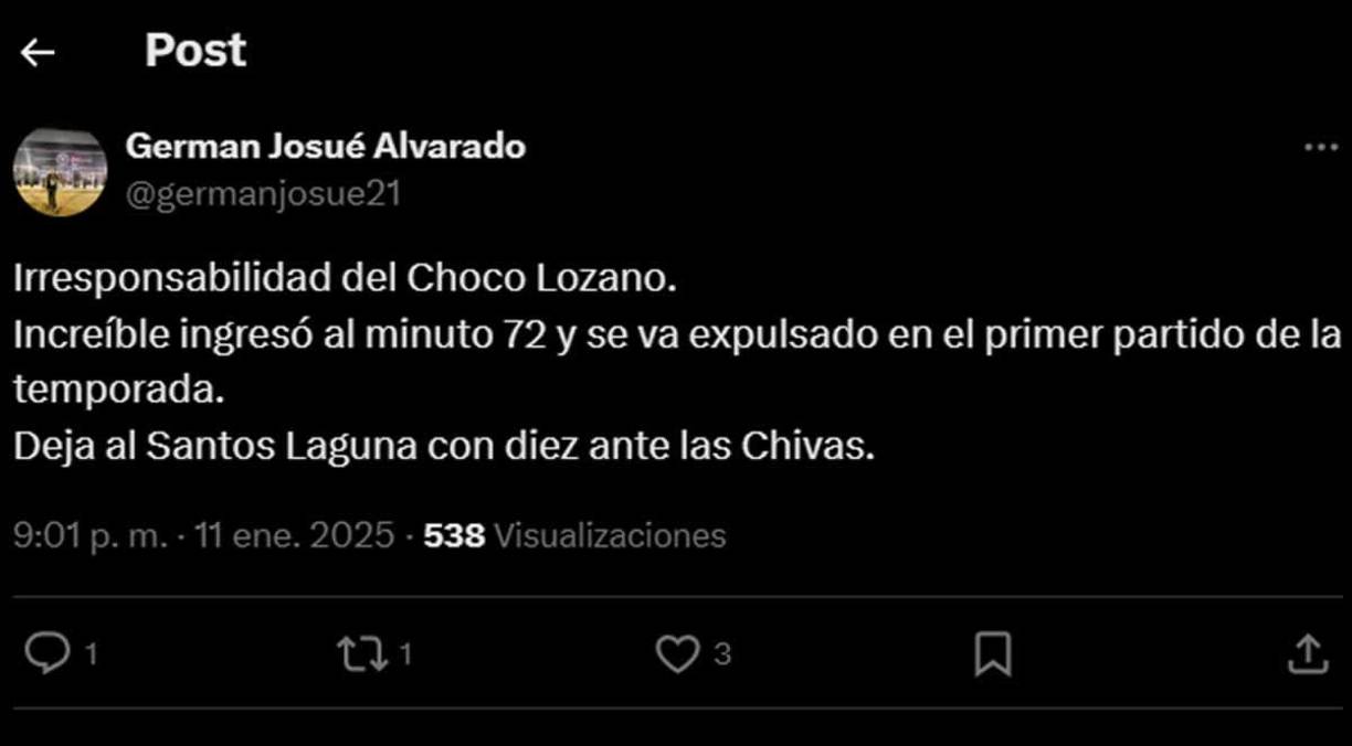 Germán Alvarado, Diario La Prensa - “Irresponsabilidad del Choco Lozano. Increíble ingresó al minuto 72 y se va expulsado en el primer partido de la temporada. Deja al Santos Laguna con diez ante las Chivas”.