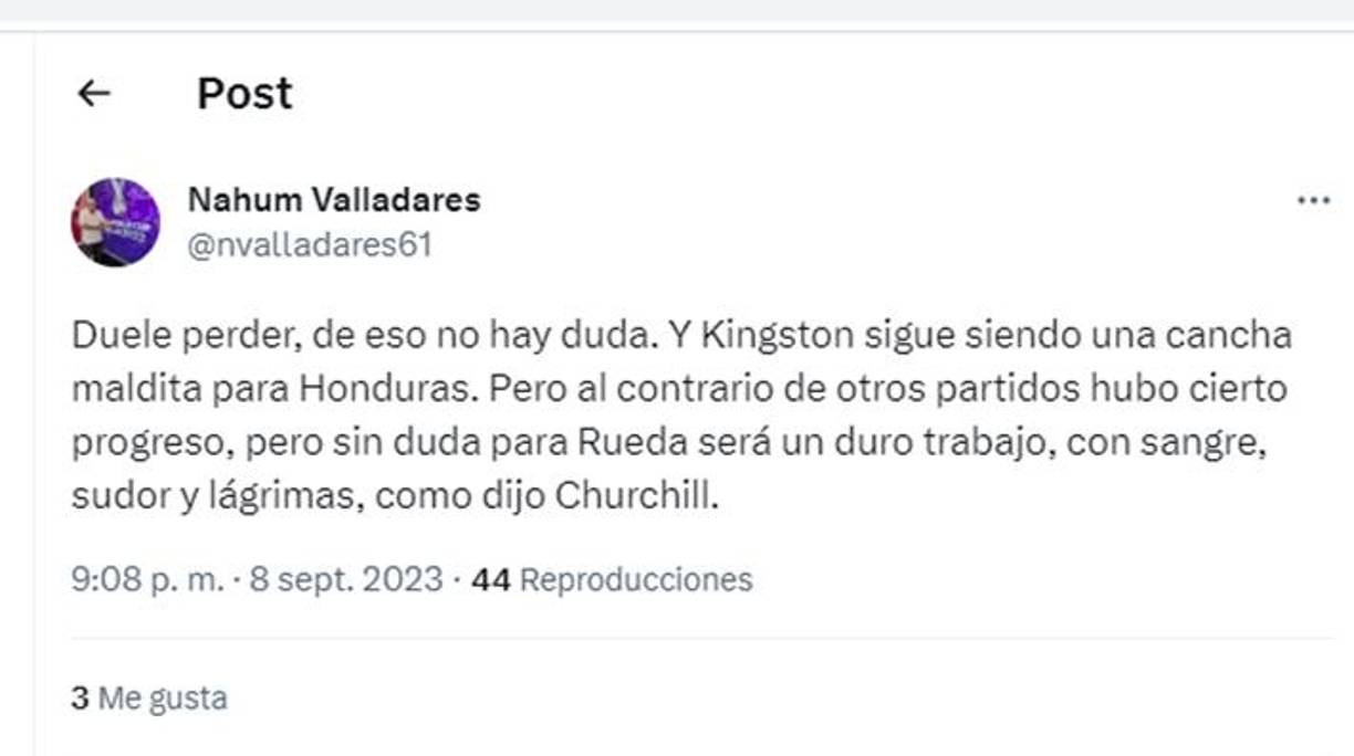 “Duele perder, de eso no hay duda. Y Kingston sigue siendo una cancha maldita para Honduras. Pero al contrario de otros partidos hubo cierto progreso, pero sin duda para Rueda será un duro trabajo, con sangre, sudor y lágrimas, como dijo Churchill”, señaló el periodista hondureño Nahum Valladares.