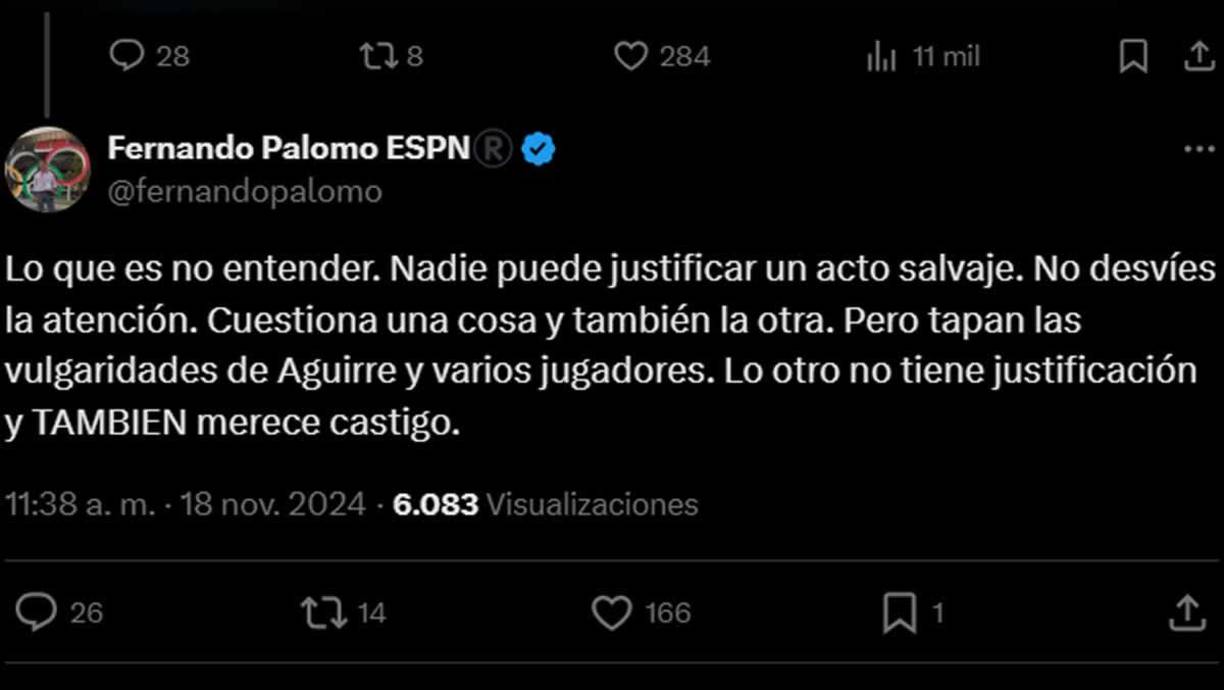 “Lo que es no entender. Nadie puede justificar un acto salvaje. No desvíes la atención. Cuestiona una cosa y también la otra. Pero tapan las vulgaridades de Aguirre y varios jugadores. Lo otro no tiene justificación y TAMBIEN merece castigo”, le replicó Fernando Palomo a Faitelson.