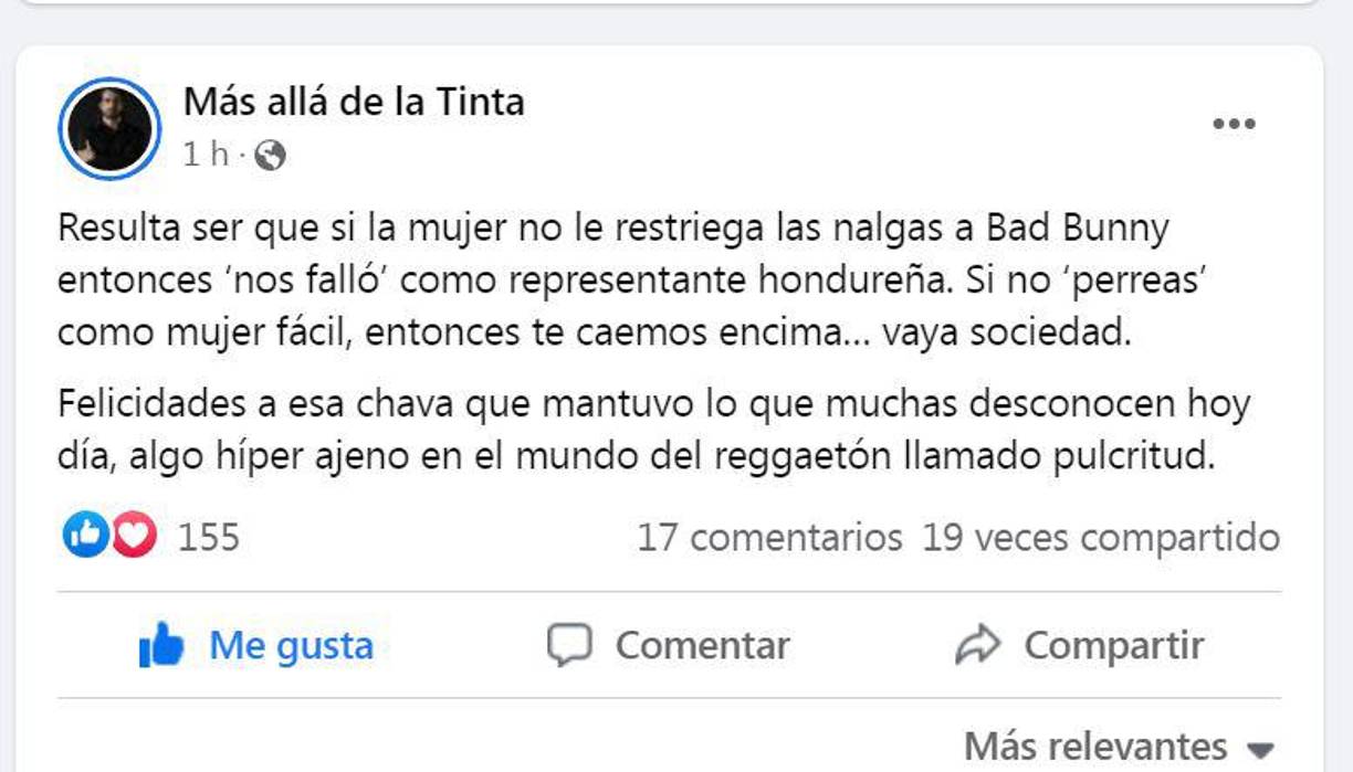 “Resulta ser que si la mujer no le restriega las nalgas a Bad Bunny entonces ‘nos falló’ como representante hondureña. Si no ‘perreas’ como mujer fácil, entonces te caemos encima... vaya sociedad. Felicidades a esa chava que mantuvo lo que muchas desconocen hoy día, algo híper ajeno en el mundo del reggaetón llamado pulcritud”.